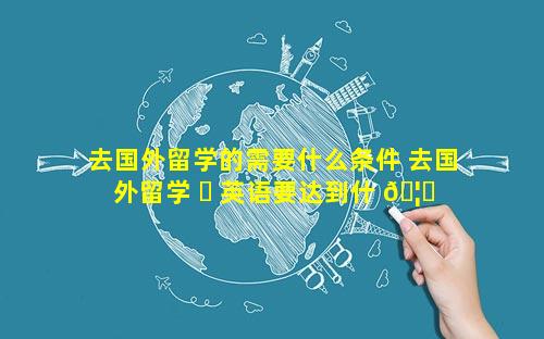 去国外留学的需要什么条件 去国外留学 ☘ 英语要达到什 🦅 么水平